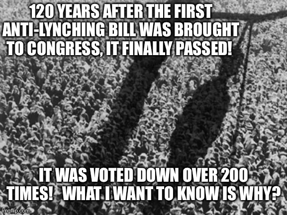 Anti lynching bill | 120 YEARS AFTER THE FIRST ANTI-LYNCHING BILL WAS BROUGHT TO CONGRESS, IT FINALLY PASSED! IT WAS VOTED DOWN OVER 200 TIMES!   WHAT I WANT TO KNOW IS WHY? | image tagged in anti lynching bill,black lives matter,anti hanging bill,racist,racism | made w/ Imgflip meme maker