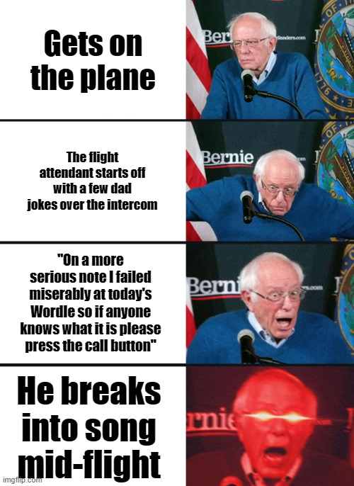 This happened yesterday. Coolest flight attendant ever. |  Gets on the plane; The flight attendant starts off with a few dad jokes over the intercom; "On a more serious note I failed miserably at today's Wordle so if anyone knows what it is please press the call button"; He breaks into song mid-flight | image tagged in bernie sanders reaction nuked,airplanes,flight attendant,wholesome | made w/ Imgflip meme maker