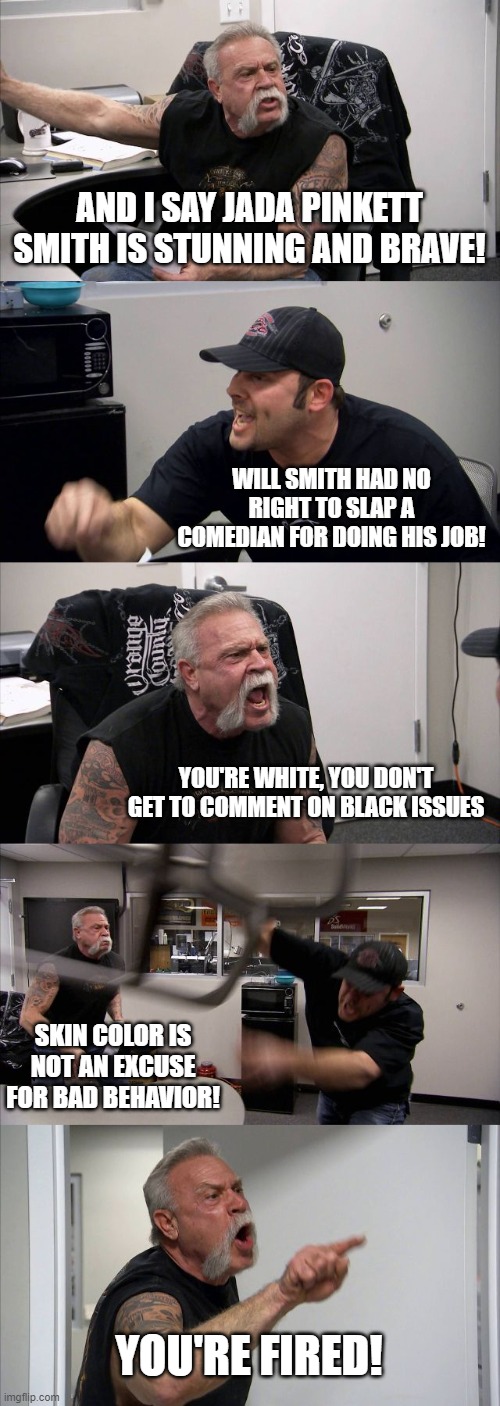 the slap heard round the world | AND I SAY JADA PINKETT SMITH IS STUNNING AND BRAVE! WILL SMITH HAD NO RIGHT TO SLAP A COMEDIAN FOR DOING HIS JOB! YOU'RE WHITE, YOU DON'T GET TO COMMENT ON BLACK ISSUES; SKIN COLOR IS NOT AN EXCUSE FOR BAD BEHAVIOR! YOU'RE FIRED! | image tagged in memes,american chopper argument,will smith,jada pinkett smith,chris rock,oscars | made w/ Imgflip meme maker