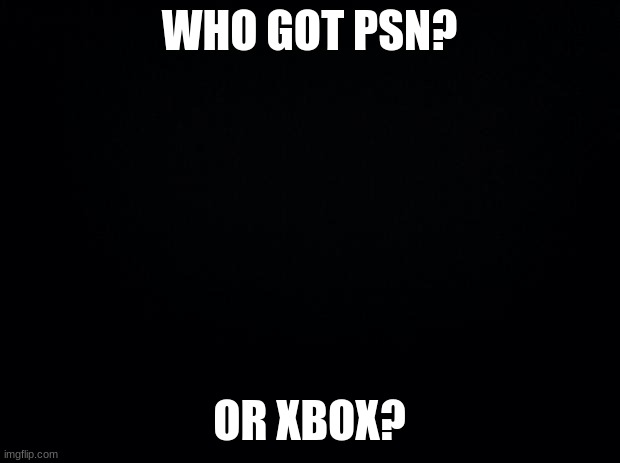 add me | WHO GOT PSN? OR XBOX? | image tagged in black background,games | made w/ Imgflip meme maker