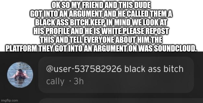 OK SO MY FRIEND AND THIS DUDE GOT INTO AN ARGUMENT AND HE CALLED THEM A BLACK ASS BITCH.KEEP IN MIND WE LOOK AT HIS PROFILE AND HE IS WHITE.PLEASE REPOST THIS AND TELL EVERYONE ABOUT HIM.THE PLATFORM THEY GOT INTO AN ARGUMENT ON WAS SOUNDCLOUD. | image tagged in memes | made w/ Imgflip meme maker