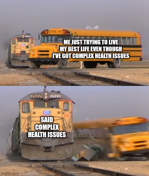 A train hitting a school bus | ME JUST TRYING TO LIVE MY BEST LIFE EVEN THOUGH I'VE GOT COMPLEX HEALTH ISSUES; SAID COMPLEX HEALTH ISSUES | image tagged in a train hitting a school bus | made w/ Imgflip meme maker