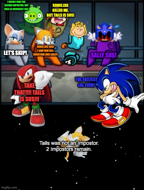 Sonic Among Us | I KNOW I WAS THE SECOND IMPOSTOR, BUT TAILS IS OBVIOUSLY SUS. SONIC.EXE KILLED ME, BUT TAILS IS SUS! SONIC.EXE SUS! I SAW HIM KILL ROBOTNIK AND SALLY! LET'S SKIP! SALLY SUS! THE FASTEST LOL EVER! TAKE THAT!!!! TAILS IS SUS!!! Tails was not an Impostor.
2 Impostors remain. | image tagged in among us blame,among us ejected | made w/ Imgflip meme maker