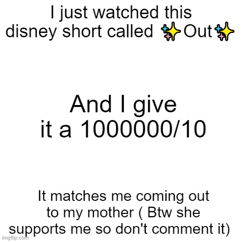 I Recommend you watching it on disney + |  I just watched this disney short called ✨Out✨; And I give it a 1000000/10; It matches me coming out to my mother ( Btw she supports me so don't comment it) | image tagged in memes,blank transparent square,lgbtq | made w/ Imgflip meme maker
