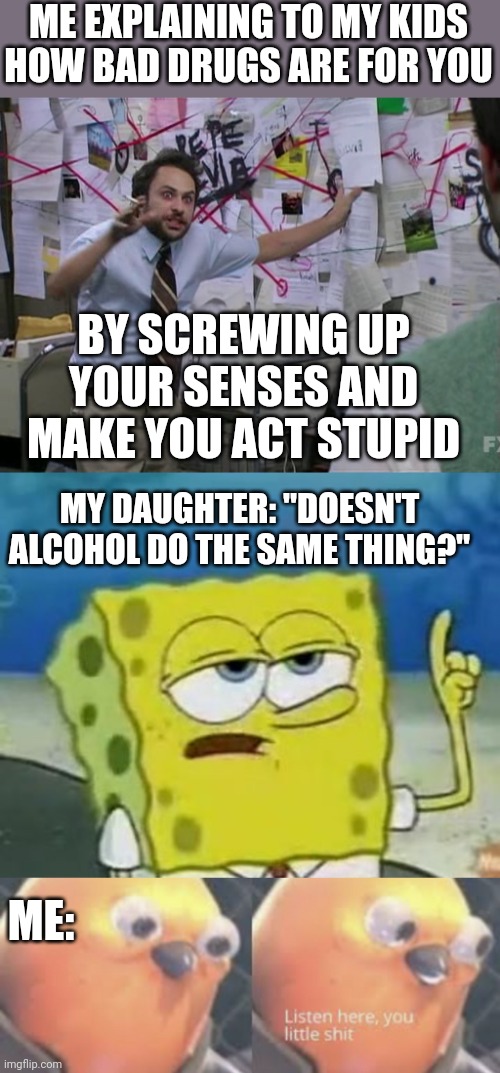 DON'T MESS WITH MY RUM |  ME EXPLAINING TO MY KIDS HOW BAD DRUGS ARE FOR YOU; BY SCREWING UP YOUR SENSES AND MAKE YOU ACT STUPID; MY DAUGHTER: "DOESN'T ALCOHOL DO THE SAME THING?"; ME: | image tagged in memes,i'll have you know spongebob,listen here you little shit bird,drugs,alcohol | made w/ Imgflip meme maker
