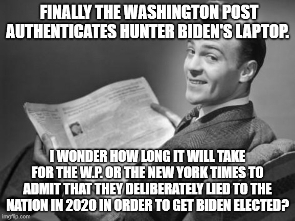 Just a matter of curiosity since everyone intelligent KNOWS that they lied. | FINALLY THE WASHINGTON POST AUTHENTICATES HUNTER BIDEN'S LAPTOP. I WONDER HOW LONG IT WILL TAKE FOR THE W.P. OR THE NEW YORK TIMES TO ADMIT THAT THEY DELIBERATELY LIED TO THE NATION IN 2020 IN ORDER TO GET BIDEN ELECTED? | image tagged in 50's newspaper | made w/ Imgflip meme maker