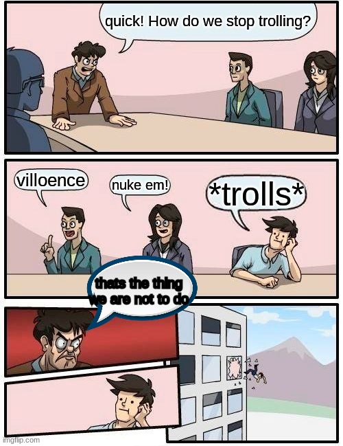 I copied this from someone else | quick! How do we stop trolling? villoence; nuke em! *trolls*; thats the thing we are not to do | image tagged in memes,boardroom meeting suggestion | made w/ Imgflip meme maker