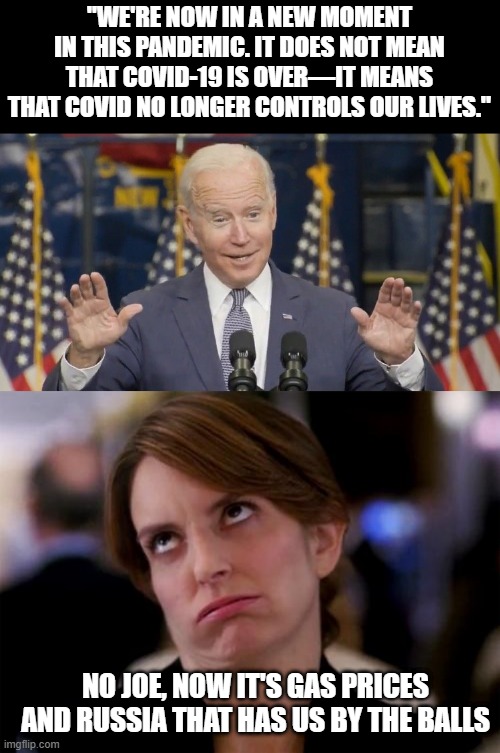 Oh Joe Oh No | "WE'RE NOW IN A NEW MOMENT IN THIS PANDEMIC. IT DOES NOT MEAN THAT COVID-19 IS OVER—IT MEANS THAT COVID NO LONGER CONTROLS OUR LIVES."; NO JOE, NOW IT'S GAS PRICES AND RUSSIA THAT HAS US BY THE BALLS | image tagged in cocky joe biden,eye roll | made w/ Imgflip meme maker
