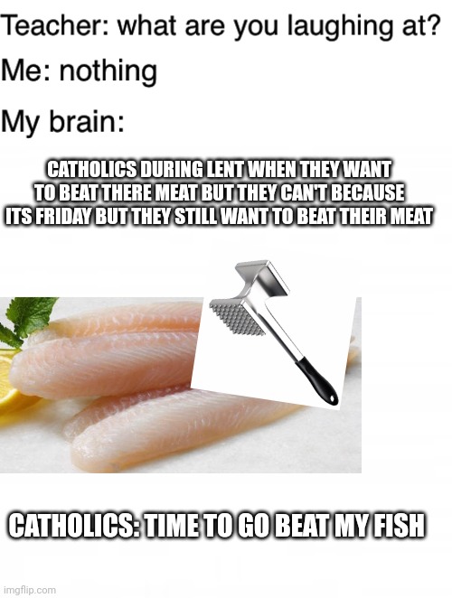 Lol | CATHOLICS DURING LENT WHEN THEY WANT TO BEAT THERE MEAT BUT THEY CAN'T BECAUSE ITS FRIDAY BUT THEY STILL WANT TO BEAT THEIR MEAT; CATHOLICS: TIME TO GO BEAT MY FISH | image tagged in teacher what are you laughing at,memes | made w/ Imgflip meme maker