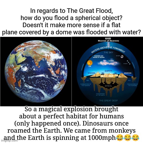 Can't Flood a Sphere | In regards to The Great Flood, how do you flood a spherical object? Doesn't it make more sense if a flat plane covered by a dome was flooded with water? So a magical explosion brought about a perfect habitat for humans (only happened once). Dinosaurs once roamed the Earth. We came from monkeys and the Earth is spinning at 1000mph😂😂😂 | image tagged in flat earthers | made w/ Imgflip meme maker