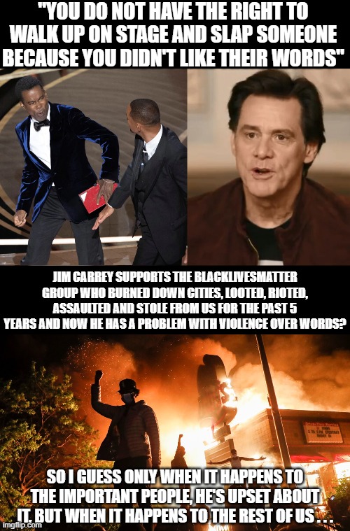 It's funny he supports the burning of communities and assault on innocent people, but someone slaps his friend . . . | "YOU DO NOT HAVE THE RIGHT TO WALK UP ON STAGE AND SLAP SOMEONE BECAUSE YOU DIDN'T LIKE THEIR WORDS"; JIM CARREY SUPPORTS THE BLACKLIVESMATTER GROUP WHO BURNED DOWN CITIES, LOOTED, RIOTED, ASSAULTED AND STOLE FROM US FOR THE PAST 5 YEARS AND NOW HE HAS A PROBLEM WITH VIOLENCE OVER WORDS? SO I GUESS ONLY WHEN IT HAPPENS TO THE IMPORTANT PEOPLE, HE'S UPSET ABOUT IT, BUT WHEN IT HAPPENS TO THE REST OF US . . . | image tagged in blm riots,jim carrey,will smith,chris rock,hollywood | made w/ Imgflip meme maker