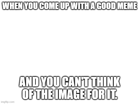 Seriously, though. | WHEN YOU COME UP WITH A GOOD MEME; AND YOU CAN'T THINK OF THE IMAGE FOR IT. | image tagged in blank white template | made w/ Imgflip meme maker