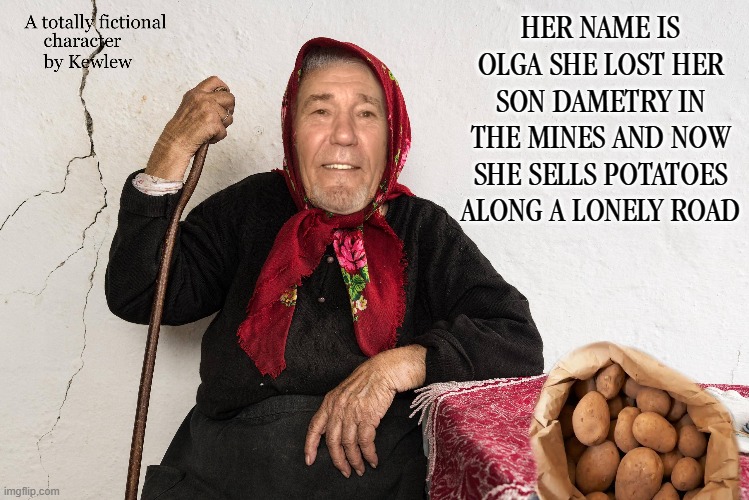Olga | HER NAME IS OLGA SHE LOST HER SON DAMETRY IN THE MINES AND NOW SHE SELLS POTATOES ALONG A LONELY ROAD | image tagged in dametry,potatoes,olga | made w/ Imgflip meme maker