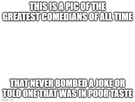 Blank White Template | THIS IS A PIC OF THE GREATEST COMEDIANS OF ALL TIME THAT NEVER BOMBED A JOKE OR TOLD ONE THAT WAS IN POOR TASTE | image tagged in blank white template | made w/ Imgflip meme maker