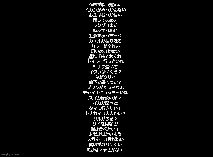 All Manzai Birds puns | 布団が吹っ飛んだ
ミカンがみっかんない
お金はおっかねい
雨ってあめえ
ラクダは楽だ
梅ってうめい
紅茶を凍っちゃう
カエルが振り返る
カレーが辛れい
思いのほか重い
遅れず来ておくれ 
トイレに行っといれ
相手に逢いて
イクラはいくら？
草がクサイ
廊下で語ろうか？
プリンがたっぷりん
チャイナに行っちゃいな
スイカは安いか？ 
イカが怒った
タイに行きたい！
トナカイは大人かい？
サルが去る？
サイを見なさ!
鯛が食べたい！ 
太陽が見たいよう 
メガネには目がねい
鶏肉が取りにくい
魚かな？まさかな！ | image tagged in blank black,rhythm heaven,copypasta | made w/ Imgflip meme maker