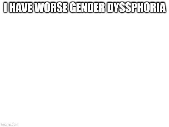 :( | I HAVE WORSE GENDER DYSSPHORIA | image tagged in blank white template | made w/ Imgflip meme maker