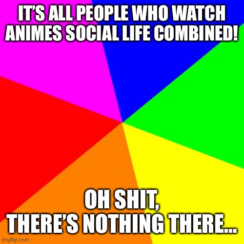 Am I wrong tho? | IT’S ALL PEOPLE WHO WATCH ANIMES SOCIAL LIFE COMBINED! OH SHIT, THERE’S NOTHING THERE… | image tagged in memes,blank colored background,anime,take this shit and get out | made w/ Imgflip meme maker