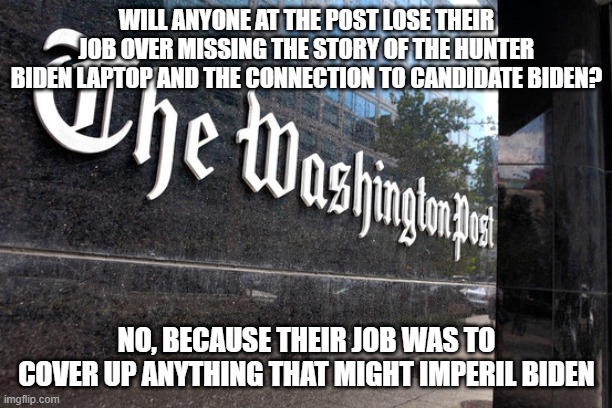 Washington Post | WILL ANYONE AT THE POST LOSE THEIR JOB OVER MISSING THE STORY OF THE HUNTER BIDEN LAPTOP AND THE CONNECTION TO CANDIDATE BIDEN? NO, BECAUSE THEIR JOB WAS TO COVER UP ANYTHING THAT MIGHT IMPERIL BIDEN | image tagged in washington post | made w/ Imgflip meme maker
