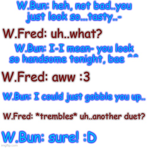 Part 2 | W.Bun: heh, not bad..you just look so...tasty..-; W.Fred: uh..what? W.Bun: I-I mean- you look so handsome tonight, bae ^^; W.Fred: aww :3; W.Bun: I could just gobble you up.. W.Fred: *trembles* uh..another duet? W.Bun: sure! :D | image tagged in blank transparent square | made w/ Imgflip meme maker