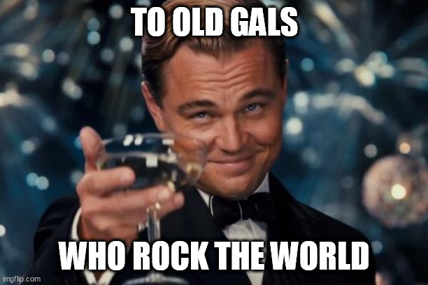Leonardo Dicaprio Cheers | TO OLD GALS; WHO ROCK THE WORLD | image tagged in memes,leonardo dicaprio cheers | made w/ Imgflip meme maker