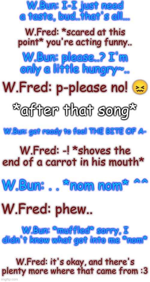 Part 3 (final part-) | W.Bun: I-I just need a taste, bud..that's all... W.Fred: *scared at this point* you're acting funny.. W.Bun: please..? I'm only a little hungry~.. W.Fred: p-please no! 😖; *after that song*; W.Bun: get ready to feel THE BITE OF A-; W.Fred: -! *shoves the end of a carrot in his mouth*; W.Bun: . . *nom nom* ^^; W.Fred: phew.. W.Bun: *muffled* sorry, I didn't know what got into me *nom*; W.Fred: it's okay, and there's plenty more where that came from :3 | image tagged in blank transparent square | made w/ Imgflip meme maker