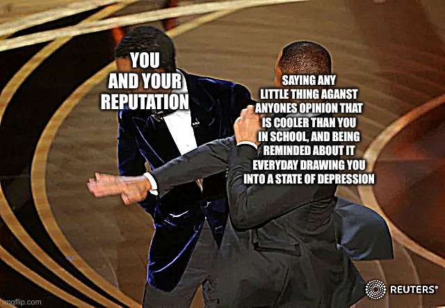 Will Smith punching Chris Rock | YOU AND YOUR REPUTATION; SAYING ANY LITTLE THING AGANST ANYONES OPINION THAT IS COOLER THAN YOU IN SCHOOL, AND BEING REMINDED ABOUT IT EVERYDAY DRAWING YOU INTO A STATE OF DEPRESSION | image tagged in will smith punching chris rock | made w/ Imgflip meme maker