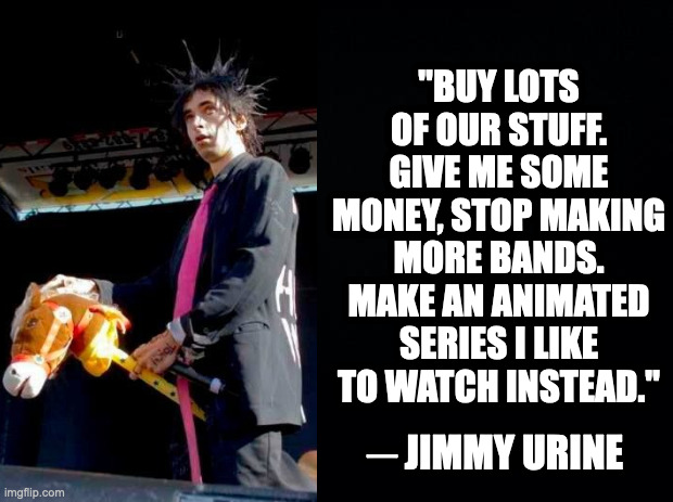 Black background | "BUY LOTS OF OUR STUFF. GIVE ME SOME MONEY, STOP MAKING MORE BANDS. MAKE AN ANIMATED SERIES I LIKE TO WATCH INSTEAD."; JIMMY URINE; _ | image tagged in black background,music,memes,meme,funny,fun | made w/ Imgflip meme maker
