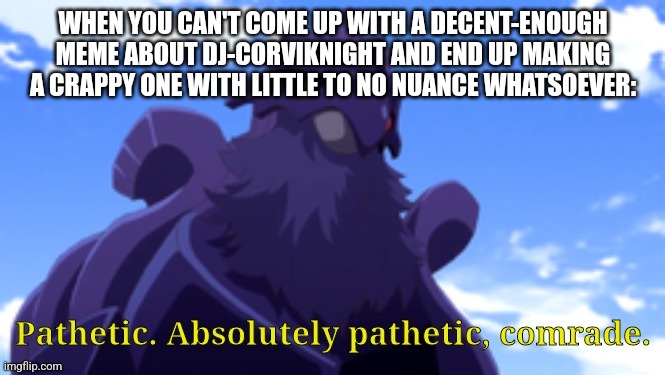 True Story |  WHEN YOU CAN'T COME UP WITH A DECENT-ENOUGH MEME ABOUT DJ-CORVIKNIGHT AND END UP MAKING A CRAPPY ONE WITH LITTLE TO NO NUANCE WHATSOEVER: | image tagged in pathetic-dj corviknight,meta humor | made w/ Imgflip meme maker