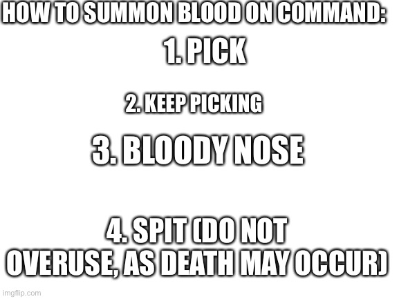 This is something not to be taken seriously | HOW TO SUMMON BLOOD ON COMMAND:; 1. PICK; 2. KEEP PICKING; 3. BLOODY NOSE; 4. SPIT (DO NOT OVERUSE, AS DEATH MAY OCCUR) | image tagged in blank white template,nose,nose pick,blood,bloody | made w/ Imgflip meme maker