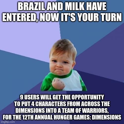 i need 9 ppl to enter 4 oc each. yes, you need 4 or else you won't be qualified | BRAZIL AND MILK HAVE ENTERED, NOW IT'S YOUR TURN; 9 USERS WILL GET THE OPPORTUNITY TO PUT 4 CHARACTERS FROM ACROSS THE DIMENSIONS INTO A TEAM OF WARRIORS, FOR THE 12TH ANNUAL HUNGER GAMES: DIMENSIONS | image tagged in memes,success kid | made w/ Imgflip meme maker
