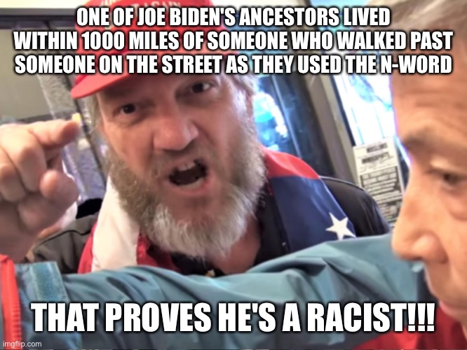 Angry Trump Supporter | ONE OF JOE BIDEN'S ANCESTORS LIVED WITHIN 1000 MILES OF SOMEONE WHO WALKED PAST SOMEONE ON THE STREET AS THEY USED THE N-WORD; THAT PROVES HE'S A RACIST!!! | image tagged in angry trump supporter | made w/ Imgflip meme maker