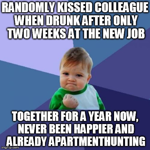 Success Kid Meme | RANDOMLY KISSED COLLEAGUE WHEN DRUNK AFTER ONLY TWO WEEKS AT THE NEW JOB TOGETHER FOR A YEAR NOW, NEVER BEEN HAPPIER AND ALREADY APARTMENTHU | image tagged in memes,success kid,AdviceAnimals | made w/ Imgflip meme maker