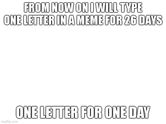 i will do this | FROM NOW ON I WILL TYPE ONE LETTER IN A MEME FOR 26 DAYS; ONE LETTER FOR ONE DAY | image tagged in blank white template | made w/ Imgflip meme maker