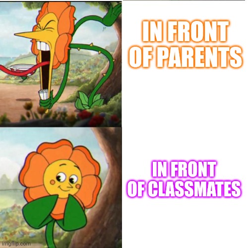 Cuphead Flower | IN FRONT OF PARENTS; IN FRONT OF CLASSMATES | image tagged in cuphead flower | made w/ Imgflip meme maker