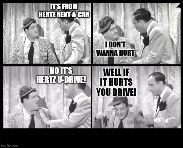 Abbott and Costello Arguing | IT'S FROM HERTZ RENT-A-CAR I DON'T WANNA HURT NO IT'S HERTZ U-DRIVE! WELL IF IT HURTS YOU DRIVE! | image tagged in abbott and costello arguing | made w/ Imgflip meme maker