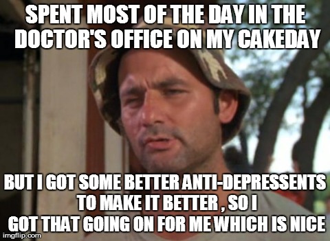 So I Got That Goin For Me Which Is Nice | SPENT MOST OF THE DAY IN THE DOCTOR'S OFFICE ON MY CAKEDAY BUT I GOT SOME BETTER ANTI-DEPRESSENTS TO MAKE IT BETTER , SO I GOT THAT GOING ON | image tagged in memes,so i got that goin for me which is nice,AdviceAnimals | made w/ Imgflip meme maker