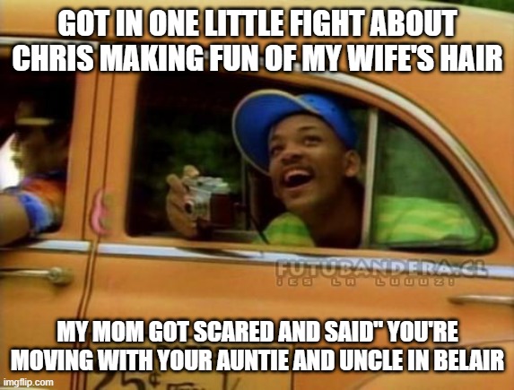 fresh prince of bel air | GOT IN ONE LITTLE FIGHT ABOUT CHRIS MAKING FUN OF MY WIFE'S HAIR; MY MOM GOT SCARED AND SAID" YOU'RE MOVING WITH YOUR AUNTIE AND UNCLE IN BELAIR | image tagged in fresh prince of bel air | made w/ Imgflip meme maker