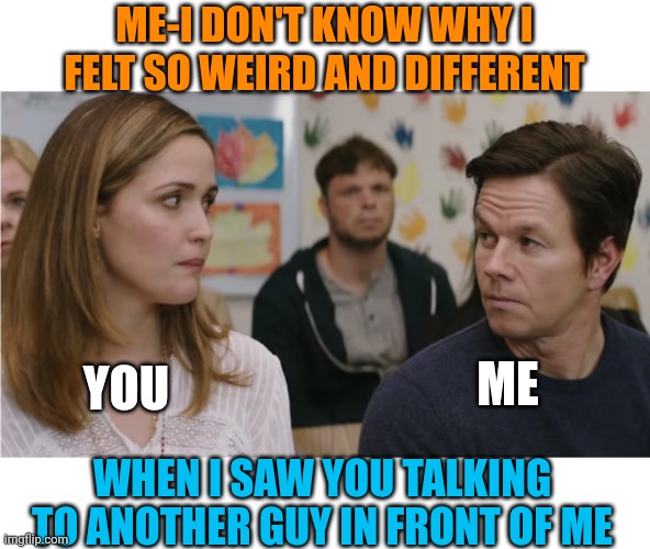 Jealous | ME-I DON'T KNOW WHY I FELT SO WEIRD AND DIFFERENT; YOU; ME; WHEN I SAW YOU TALKING TO ANOTHER GUY IN FRONT OF ME | image tagged in memes,funny memes,college life,jealousy,jealous,school | made w/ Imgflip meme maker