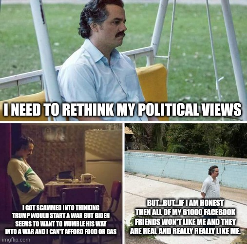 Honesty. The water to liberal tissue paper. | I NEED TO RETHINK MY POLITICAL VIEWS; I GOT SCAMMED INTO THINKING TRUMP WOULD START A WAR BUT BIDEN SEEMS TO WANT TO MUMBLE HIS WAY INTO A WAR AND I CAN'T AFFORD FOOD OR GAS; BUT...BUT...IF I AM HONEST THEN ALL OF MY 61000 FACEBOOK FRIENDS WON'T LIKE ME AND THEY ARE REAL AND REALLY REALLY LIKE ME. | image tagged in stupid liberals,dnc,donald trump,joe biden,libtards,maga | made w/ Imgflip meme maker