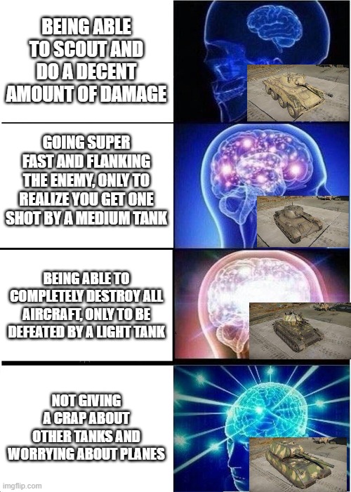 Well, I'm not wrong... | BEING ABLE TO SCOUT AND DO A DECENT AMOUNT OF DAMAGE; GOING SUPER FAST AND FLANKING THE ENEMY, ONLY TO REALIZE YOU GET ONE SHOT BY A MEDIUM TANK; BEING ABLE TO COMPLETELY DESTROY ALL AIRCRAFT, ONLY TO BE DEFEATED BY A LIGHT TANK; NOT GIVING A CRAP ABOUT OTHER TANKS AND WORRYING ABOUT PLANES | image tagged in memes,expanding brain,war thunder | made w/ Imgflip meme maker