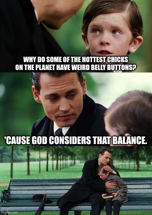 Finding Neverland Meme | WHY DO SOME OF THE HOTTEST CHICKS ON THE PLANET HAVE WEIRD BELLY BUTTONS? 'CAUSE GOD CONSIDERS THAT BALANCE. | image tagged in memes,finding neverland | made w/ Imgflip meme maker