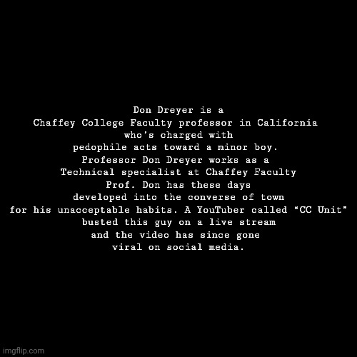 Random person check #1 | Don Dreyer is a Chaffey College Faculty professor in California 
who’s charged with pedophile acts toward a minor boy. 
Professor Don Dreyer works as a 
Technical specialist at Chaffey Faculty
Prof. Don has these days developed into the converse of town
 for his unacceptable habits. A YouTuber called “CC Unit” 
busted this guy on a live stream
and the video has since gone 
viral on social media. | image tagged in black blank template | made w/ Imgflip meme maker