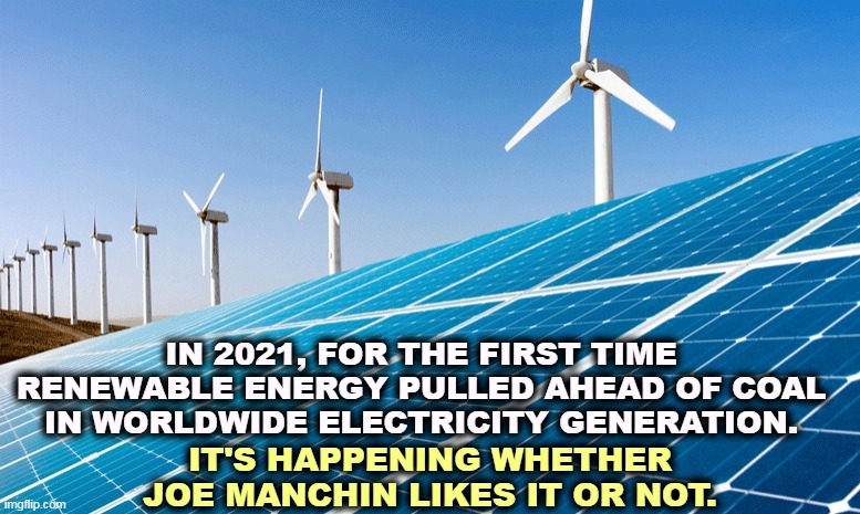 F*ck you, Joe. | IN 2021, FOR THE FIRST TIME RENEWABLE ENERGY PULLED AHEAD OF COAL IN WORLDWIDE ELECTRICITY GENERATION. IT'S HAPPENING WHETHER JOE MANCHIN LIKES IT OR NOT. | image tagged in solar wind power clean renewable energy,solar power,windmill,today,coal,yesterday | made w/ Imgflip meme maker