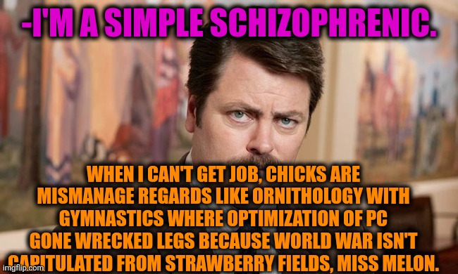 -Yeah, same too. | -I'M A SIMPLE SCHIZOPHRENIC. WHEN I CAN'T GET JOB, CHICKS ARE MISMANAGE REGARDS LIKE ORNITHOLOGY WITH GYMNASTICS WHERE OPTIMIZATION OF PC GONE WRECKED LEGS BECAUSE WORLD WAR ISN'T CAPITULATED FROM STRAWBERRY FIELDS, MISS MELON. | image tagged in i'm a simple man,gollum schizophrenia,ron swanson,don't do drugs,mental illness,eleven stranger things | made w/ Imgflip meme maker