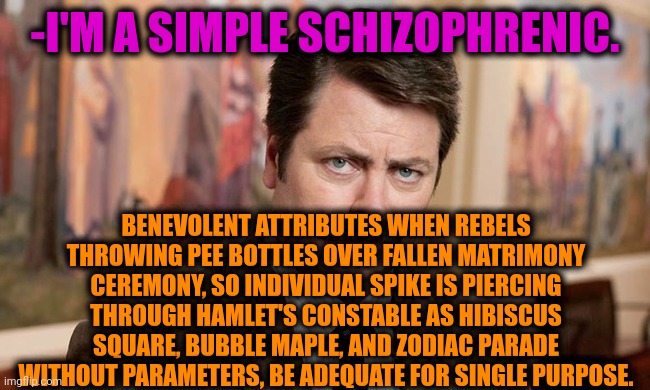 -Here a title, nothing else. |  -I'M A SIMPLE SCHIZOPHRENIC. BENEVOLENT ATTRIBUTES WHEN REBELS THROWING PEE BOTTLES OVER FALLEN MATRIMONY CEREMONY, SO INDIVIDUAL SPIKE IS PIERCING THROUGH HAMLET'S CONSTABLE AS HIBISCUS SQUARE, BUBBLE MAPLE, AND ZODIAC PARADE WITHOUT PARAMETERS, BE ADEQUATE FOR SINGLE PURPOSE. | image tagged in i'm a simple man,schizophrenia,ron swanson,mental illness,drugs are bad,crazy pills | made w/ Imgflip meme maker