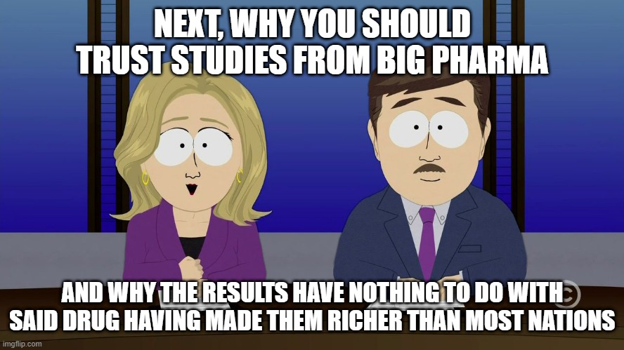 ITS TOTALLY SAFE AND EFFECTIVE GUYS, BIZER SAYS |  NEXT, WHY YOU SHOULD TRUST STUDIES FROM BIG PHARMA; AND WHY THE RESULTS HAVE NOTHING TO DO WITH SAID DRUG HAVING MADE THEM RICHER THAN MOST NATIONS | image tagged in southpark news,big pharma,pharmacy,mainstream media,msm lies,covid-19 | made w/ Imgflip meme maker