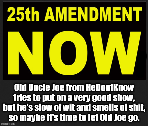 The POTUS is Gaffing US into nuclear war faster than his WH can plug the holes with Damage Control. | Old Uncle Joe from HeDontKnow tries to put on a very good show,
but he's slow of wit and smells of shit,
so maybe it's time to let Old Joe go. | image tagged in memes,politics | made w/ Imgflip meme maker