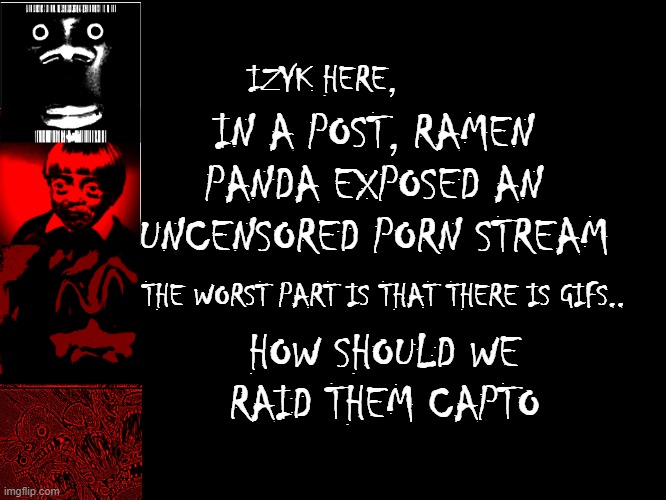 MY EYES, THEY BURN!  (link in comments) | IN A POST, RAMEN PANDA EXPOSED AN UNCENSORED PORN STREAM; IZYK HERE, THE WORST PART IS THAT THERE IS GIFS.. HOW SHOULD WE RAID THEM CAPTO | image tagged in uncanny phases 124-1001 | made w/ Imgflip meme maker