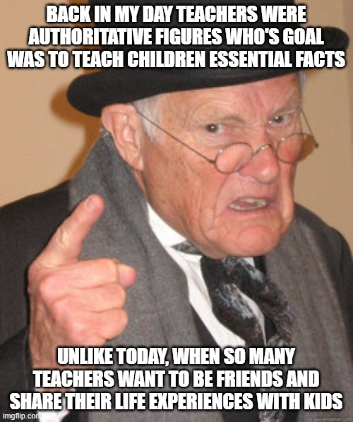 Back In My Day Meme | BACK IN MY DAY TEACHERS WERE AUTHORITATIVE FIGURES WHO'S GOAL WAS TO TEACH CHILDREN ESSENTIAL FACTS; UNLIKE TODAY, WHEN SO MANY TEACHERS WANT TO BE FRIENDS AND SHARE THEIR LIFE EXPERIENCES WITH KIDS | image tagged in memes,back in my day | made w/ Imgflip meme maker