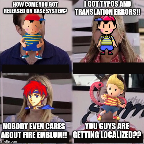 You guys got localized?? | I GOT TYPOS AND TRANSLATION ERRORS!! HOW COME YOU GOT RELEASED ON BASE SYSTEM? YOU GUYS ARE GETTING LOCALIZED?? NOBODY EVEN CARES ABOUT FIRE EMBLUM!! | image tagged in you guys are getting paid template,nintendo,mother 3,super smash bros,earthbound,fire emblem | made w/ Imgflip meme maker